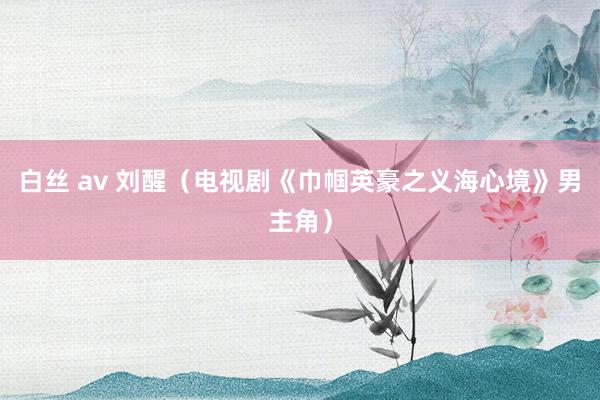 白丝 av 刘醒（电视剧《巾帼英豪之义海心境》男主角）