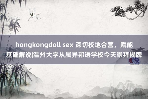 hongkongdoll sex 深切校地合营，赋能基础解说|温州大学从属异邦语学校今天崇拜揭牌