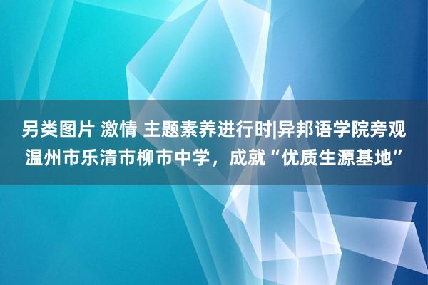 另类图片 激情 主题素养进行时|异邦语学院旁观温州市乐清市柳市中学，成就“优质生源基地”