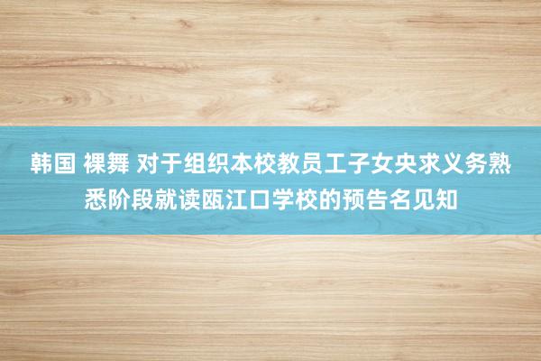 韩国 裸舞 对于组织本校教员工子女央求义务熟悉阶段就读瓯江口学校的预告名见知