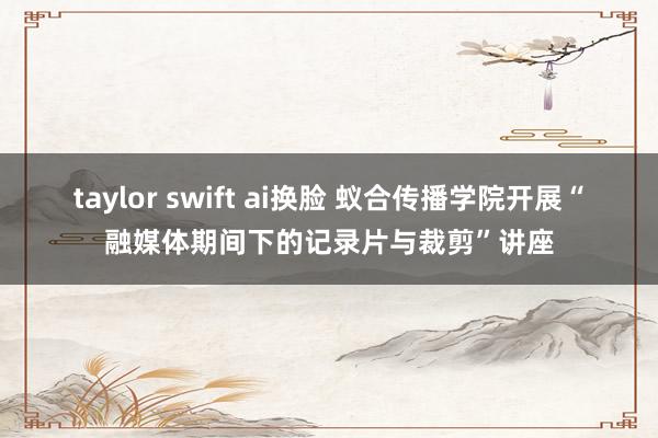 taylor swift ai换脸 蚁合传播学院开展“融媒体期间下的记录片与裁剪”讲座