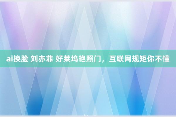 ai换脸 刘亦菲 好莱坞艳照门，互联网规矩你不懂